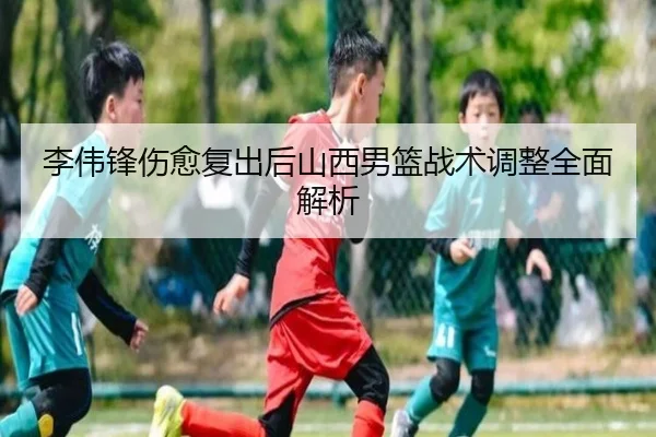 李伟锋伤愈复出后山西男篮战术调整全面解析