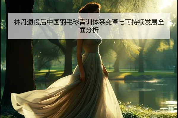 林丹退役后中国羽毛球青训体系变革与可持续发展全面分析