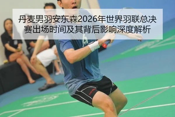 丹麦男羽安东森2026年世界羽联总决赛出场时间及其背后影响深度解析